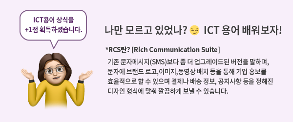 ICT용어상식을+1점획득하셨습니다 나만모르고있었나? ICT용어배워보자 *RCS란?[Rich Communication Suite]기존문자메시지(SMS)보다 좀 더 업그레이드된버전을 말하며, 문자에 브랜드 로고,이미지,동영상배치 등을 통해 기업홍보를 효율적으로 할 수 있으며 결제나 배송정보,공지사항등을 정해진 디자인형식에 맞춰 깔끔하게 보낼수있습니다.