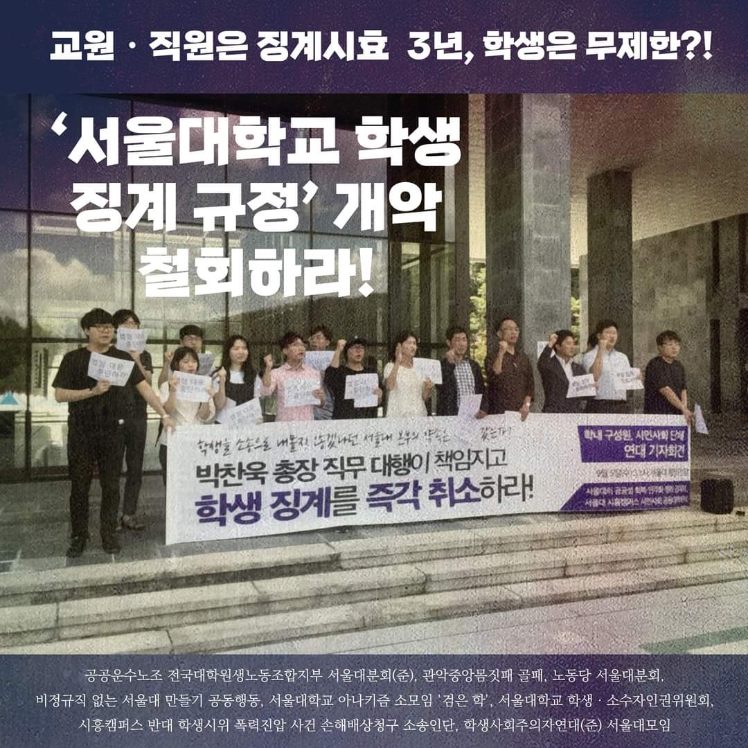 최상단에 보라색 바탕에 흰색 글씨로 '교원・직원은 징계시효 3년, 학생은 무제한?!'이라는 문구가 쓰여 있다. 그 아래 좌측 상단에는 ''서울대학교 학생 깅계 규정'개악 철회하라!'는 문구가 쓰여 있다 이미지 중간의 사진에는 10~20명 정도의 사람들이 대학본부 앞에서 현수막과 손피켓을 들고 항의하고 있다. 손피켓에는 '법정 대응 중단하라', '부당 징계 철회하라'등의 문구가 쓰여 있다. 현수막에는 '학생을 소송으로 내몰지 않겠다던 서울대 본부의 약속은 어디 갔는가?'라는 문구가 상단에 작게 손글씨체로, '박찬욱 총장 직무 대행이 책임지고 학생 징계를 즉각 취소하라!'라는 문구가 크게 적혀 있다. '학생 징계'와 '즉각 취소'는 보라색으로 강조되어 있다. 현수막 우측에는 상단에 보라색 바탕에 흰색 글씨로 '학내 구성원, 시민사회 단체 연대 기자회견', 중단에는 흰색 배경으로 '9월 5일(수) 11시 서울대 행정관 앞', 하단에는 상단과 같은 배색으로 '서울대의 공공성 회복・민주화 쟁취 공대위, 서울대 시흥캠퍼스 시민사회 공동대책회의'라고 참가단위가 쓰여 있다. 최하단에는 최상단과 같은 배색으로 참여한 단체들의 단체명이 나열되어 있다. 단체들은 다음과 같다. 공공운수노조 전국대학원생노동조합지부 서울대분회(준), 관악중앙몸짓패 골패, 노동당 서울대분회, 비정규직 없는 서울대 만들기 공동행동, 서울대학교 아나키즘 소모임 '검은 학', 서울대학교 학생 ・ 소수자인권위원회, 시흥캠퍼스 반대 학생시위 폭력진압 사건 손해배상청구 소송인단, 학생사회주의자연대(준) 서울대모임.