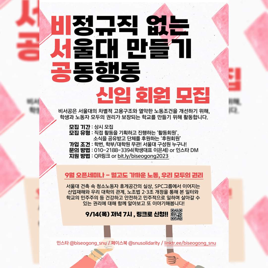 맨 위에 큰 글씨로 비정규직 없는 서울대 만들기 공동행동이라고 쓰여 있다. 단체명 중 비서공이라는 글자가 빨간색으로 강조되어 있다. 그 아래에는 신입 회원 모집이라고 쓰여 있다. 그 아래에는 작은 글씨로 설명이 쓰여 있다. 비서공은 서울대의 차별적 고용구조와 열악한 노동조건을 개선하기 위해, 학생과 노동자 모두의 권리가 보장되는 학교를 만들기 위해 활동합니다. 모집 기간: 상시 모집. 모집 유형: 직접 활동을 기획하고 진행하는 활동회원, 소식을 공유받고 단체를 후원하는 후원회원. 가입 조건: 학번, 학부/대학원 무관, 서울대 구성원 누구나. 문의 방법: 010-2188-3394 학생대표 이은세 또는 인스타 DM. 지원 방법: QR링크 또는 bit.ly/biseogong2023 하단에는 글씨가 쓰인 팻말을 두 사람의 손이 들고 있는 그림이 있다. 9월 오픈세미나 - 멀고도 가까운 노동, 우리 모두의 권리라는 제목이 빨간색으로 강조되어 있다. 그 아래에는 작은 글씨로 설명이 쓰여 있다. 서울대 건축 속 청소노동자 휴게공간의 실상, SPC그룹에서 이어지는 산업재해와 우리 대학의 관계, 노조법 2・3조 개정을 통해 본 일터와 학교의 민주주의 등 건강하고 안전하고 민주적으로 일하며 살아갈 수 있는 권리에 대해 함께 알아보고 또 이야기해봅니다. 9월 14일 목요일 저녁 7시, 링크로 신청이라는 글씨 옆에 QR코드가 들어가 있다. 팻말 그림 아래에는 SNS 링크가 쓰여 있다.