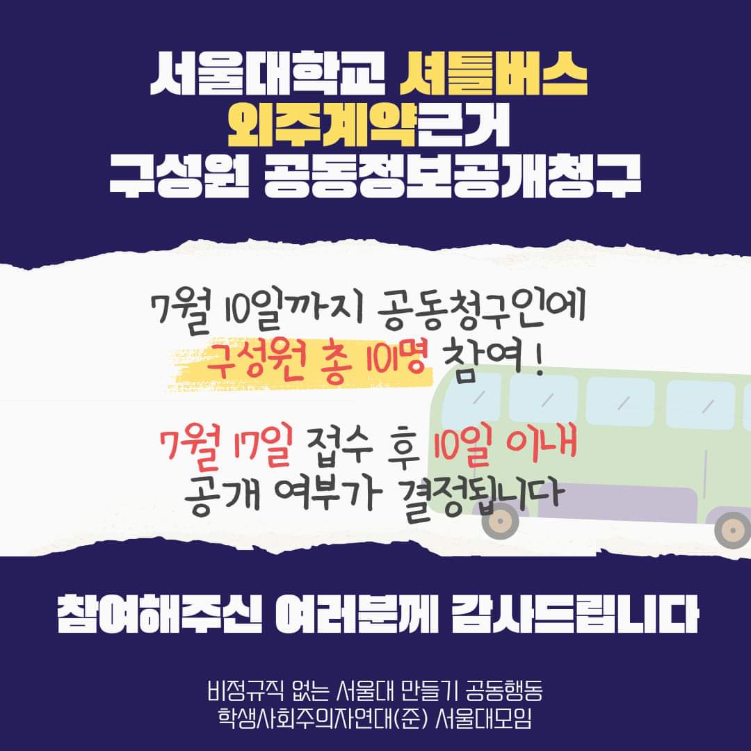 웹자보 상단에 남색 배경에 하얀색 큰 글씨로 '서울대학교 셔틀버스 외주계약근거 구성원 공동정보공개청구' 가 적혀 있고, '셔틀버스 외주계약'은 노란색 글씨로 강조되어 있다. 웹자보 중앙에 흰색 배경에 오른쪽 모서리에 하늘색 창문과 초록색 몸체의 버스 삽화가 그려져 있고 중앙에 검은 글씨로 '7월 10일까지 공동청구인에 구성원 총 101명 참여!'가 적혀있다. '구성원 총 101명'은 빨간색 글씨와 노란색 하이라이트로 강조되어 있다. 그리고 그 밑에 '7월 17일 접수 후 10일 이내 공개여부가 결정됩니다'가 검은 글씨로 적혀있고, '7월 17일' '10일 이내'는 빨간색 글씨로 강조되어 있다. 웹자보 하단에 남색 배경에 흰색 큰 글씨로 '참여해주신 여러분께 감사드립니다'가 적혀 있고, 그 아래 흰색 작은 글씨로 '비정규직 없는 서울대 만들기 공동행동','학생사회주의자연대(준) 서울대모임'이 적혀있다.
