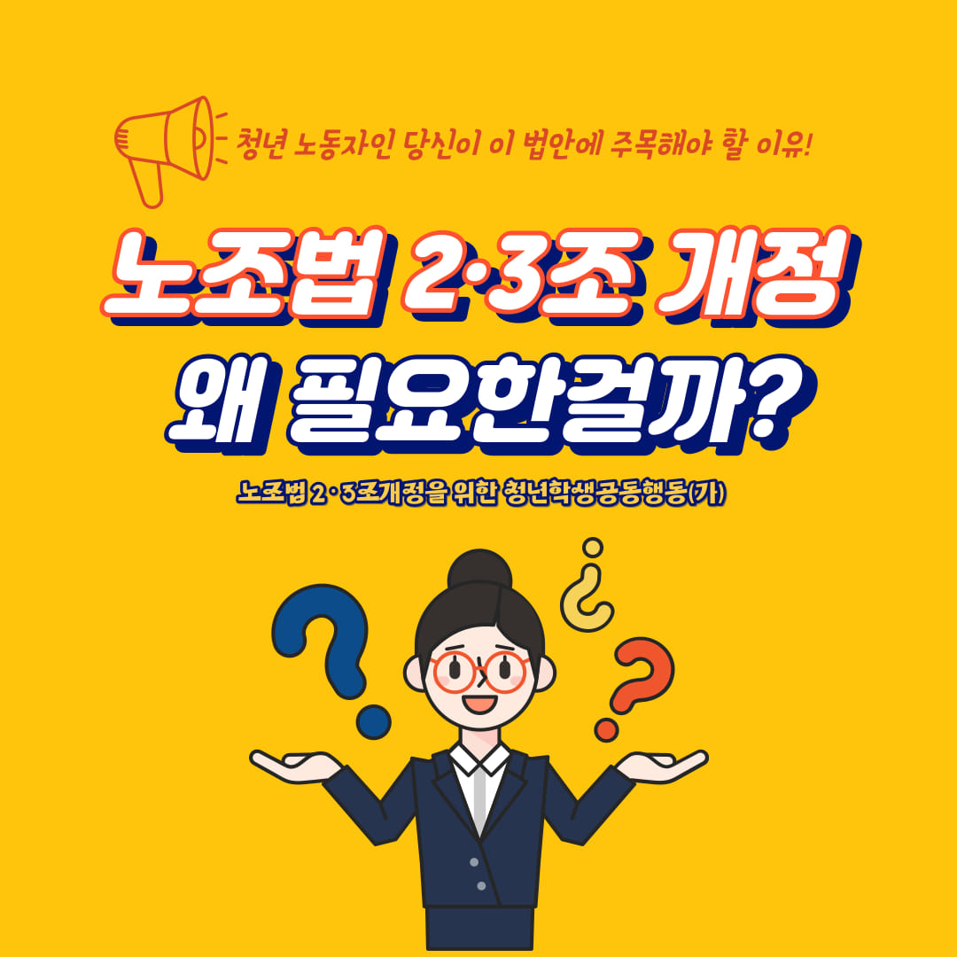 노란색 배경에 붉은 글씨로 “청년 노동자인 당신이 이 법안에 주목해야 할 이유!”라고 적혀 있다. 그 아랫줄에 굵고 커다란 흰 글씨로 “노조법 2・3조 개정 왜 필요한걸까?”라고 적혀 있다. 그 아래에 조금 작은 노란 글씨로 “노조법 2・3조개정을 위한 청년학생공동행동(기)”라고 적혀 있다. 그 아래에 감청색 정장을 입고 빨간 안경을 쓴 사람이 두 손을 들고, 손 위에 물음표들이 올려져 있는 그림이 그려져 있다.